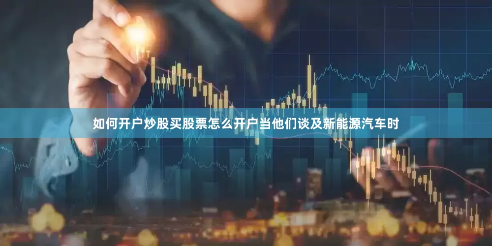 如何开户炒股买股票怎么开户当他们谈及新能源汽车时