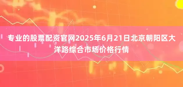 专业的股票配资官网2025年6月21日北京朝阳区大洋路综合市场价格行情