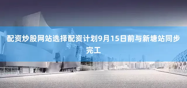 配资炒股网站选择配资计划9月15日前与新塘站同步完工