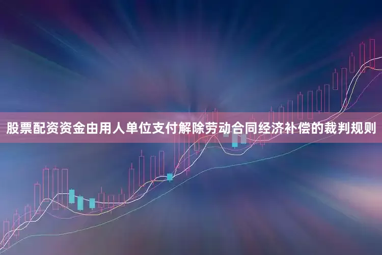 股票配资资金由用人单位支付解除劳动合同经济补偿的裁判规则