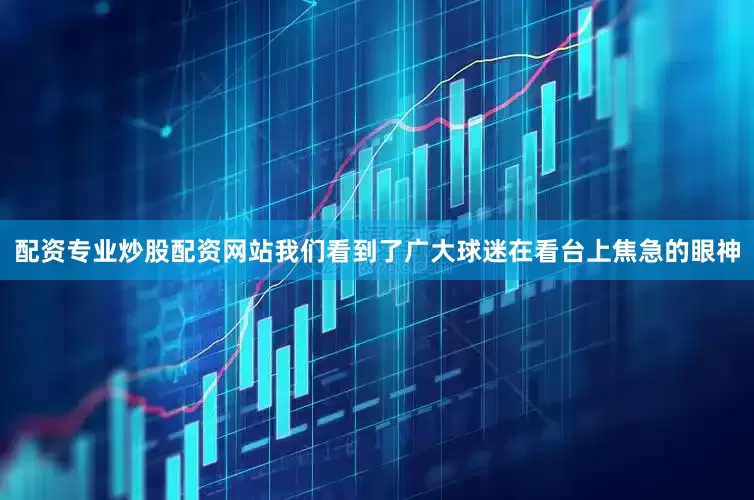 配资专业炒股配资网站我们看到了广大球迷在看台上焦急的眼神