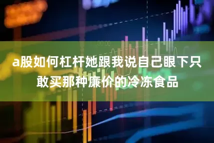 a股如何杠杆她跟我说自己眼下只敢买那种廉价的冷冻食品