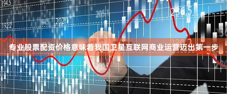 专业股票配资价格意味着我国卫星互联网商业运营迈出第一步
