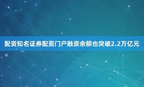 配资知名证券配资门户融资余额也突破2.2万亿元