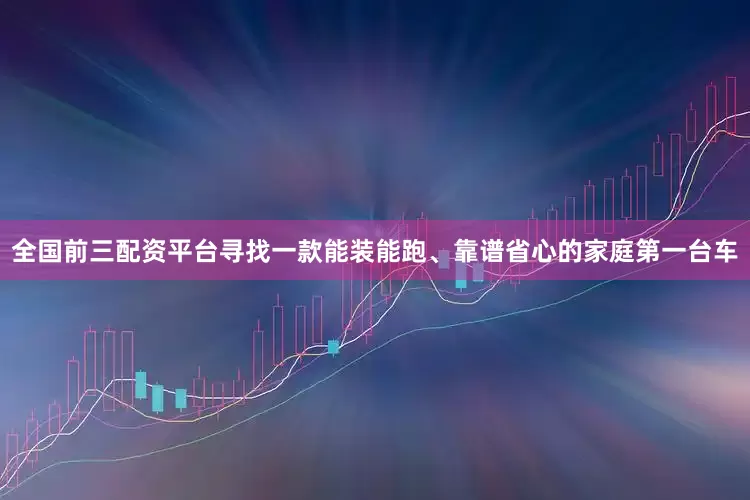 全国前三配资平台寻找一款能装能跑、靠谱省心的家庭第一台车