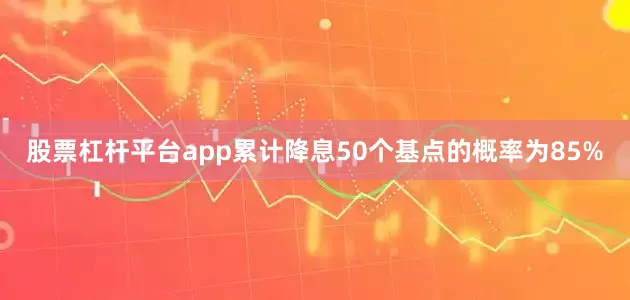 股票杠杆平台app累计降息50个基点的概率为85%