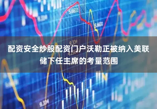 配资安全炒股配资门户沃勒正被纳入美联储下任主席的考量范围