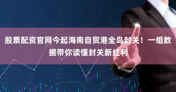 股票配资官网今起海南自贸港全岛封关！一组数据带你读懂封关新红利