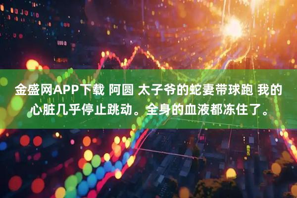 金盛网APP下载 阿圆 太子爷的蛇妻带球跑 我的心脏几乎停止跳动。全身的血液都冻住了。
