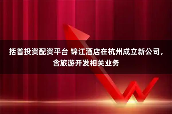 括普投资配资平台 锦江酒店在杭州成立新公司，含旅游开发相关业务
