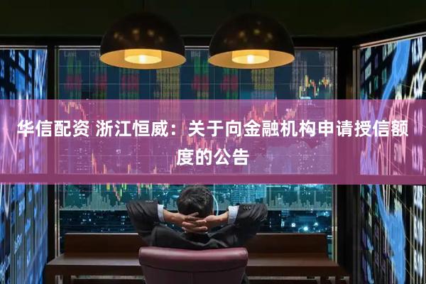 华信配资 浙江恒威：关于向金融机构申请授信额度的公告