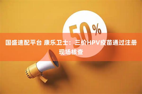 国盛速配平台 康乐卫士：三价HPV疫苗通过注册现场核查