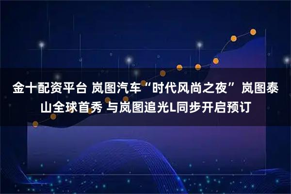 金十配资平台 岚图汽车“时代风尚之夜” 岚图泰山全球首秀 与岚图追光L同步开启预订