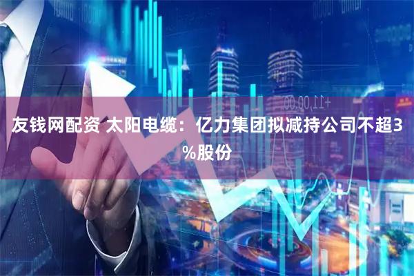 友钱网配资 太阳电缆：亿力集团拟减持公司不超3%股份