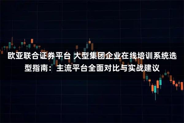 欧亚联合证券平台 大型集团企业在线培训系统选型指南:主流平台全面对比与实战建议