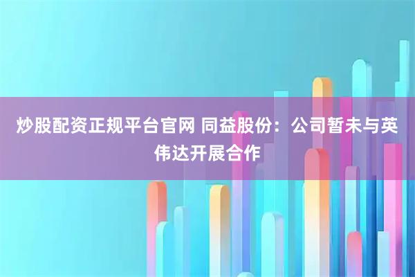 炒股配资正规平台官网 同益股份:公司暂未与英伟达开展合作