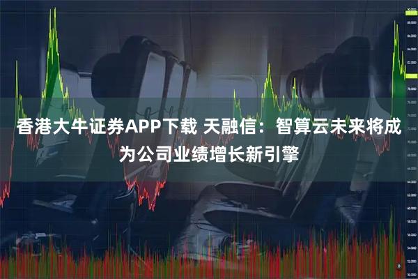 香港大牛证券APP下载 天融信:智算云未来将成为公司业绩增长新引擎