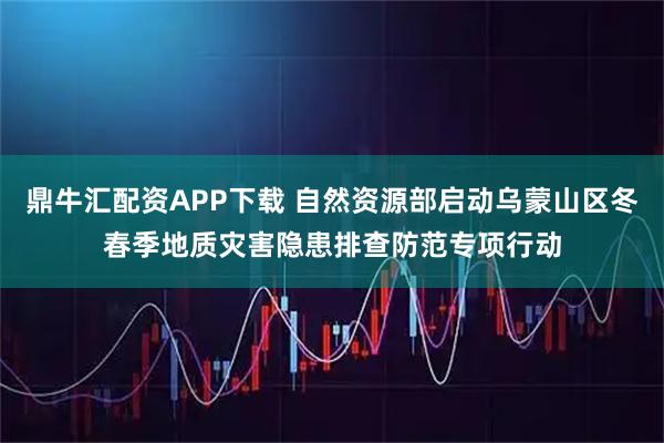 鼎牛汇配资APP下载 自然资源部启动乌蒙山区冬春季地质灾害隐患排查防范专项行动