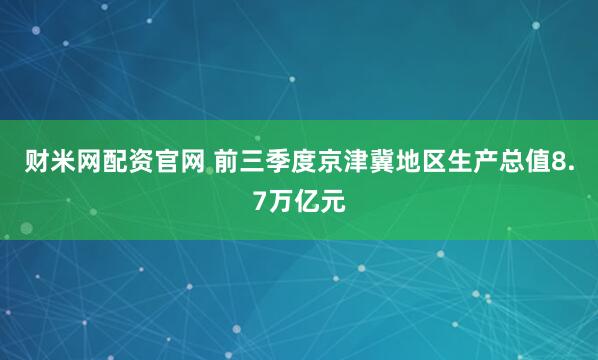 财米网配资官网 前三季度京津冀地区生产总值8.7万亿元