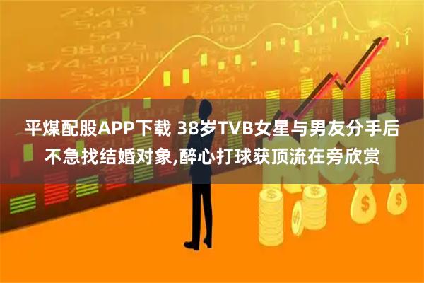 平煤配股APP下载 38岁TVB女星与男友分手后不急找结婚对象,醉心打球获顶流在旁欣赏