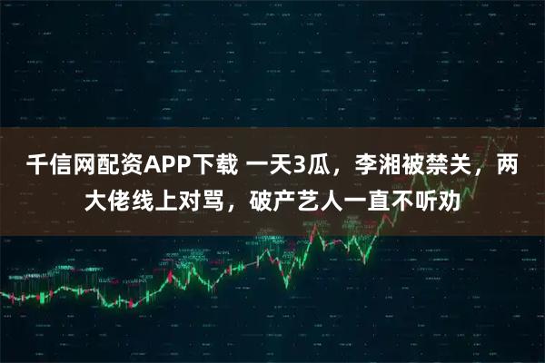 千信网配资APP下载 一天3瓜，李湘被禁关，两大佬线上对骂，破产艺人一直不听劝