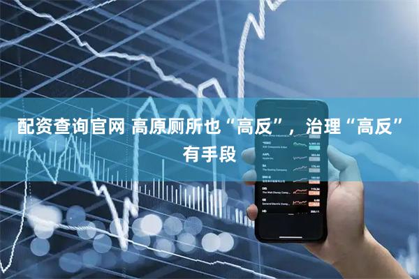 配资查询官网 高原厕所也“高反”，治理“高反”有手段
