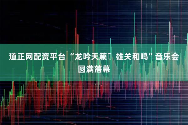 道正网配资平台 “龙吟天籁・雄关和鸣”音乐会圆满落幕