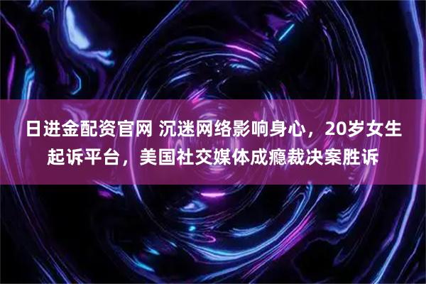 日进金配资官网 沉迷网络影响身心，20岁女生起诉平台，美国社交媒体成瘾裁决案胜诉