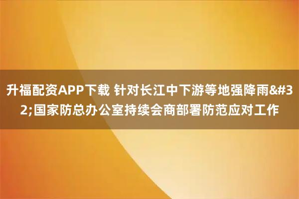升福配资APP下载 针对长江中下游等地强降雨 国家防总办公室持续会商部署防范应对工作