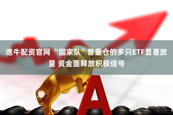 速牛配资官网 “国家队”曾重仓的多只ETF显著放量 资金面释放积极信号
