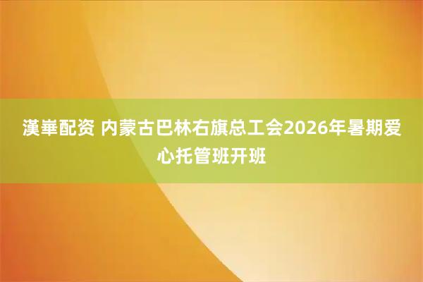 漢崋配资 内蒙古巴林右旗总工会2026年暑期爱心托管班开班