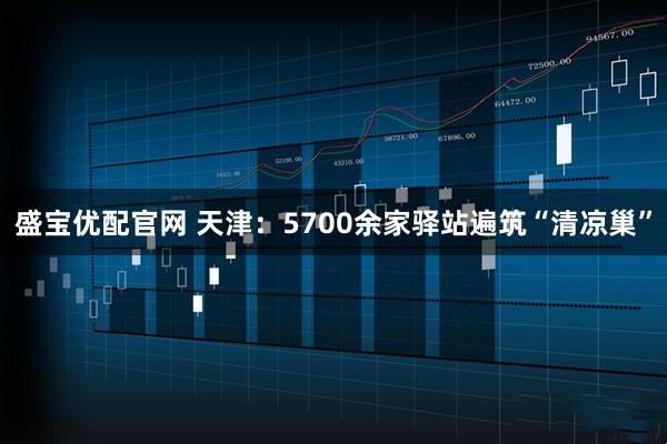 盛宝优配官网 天津:5700余家驿站遍筑“清凉巢”