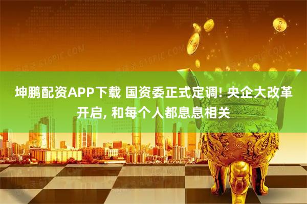 坤鹏配资APP下载 国资委正式定调! 央企大改革开启, 和每个人都息息相关