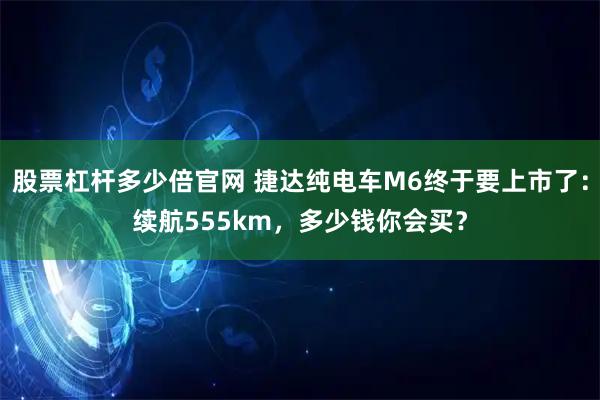 股票杠杆多少倍官网 捷达纯电车M6终于要上市了：续航555km，多少钱你会买？