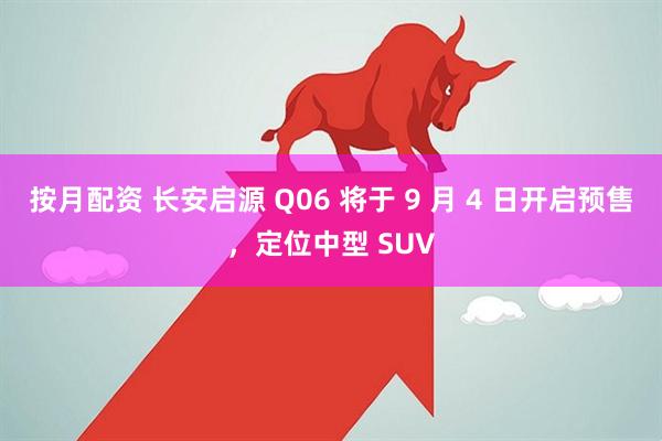 按月配资 长安启源 Q06 将于 9 月 4 日开启预售，定位中型 SUV