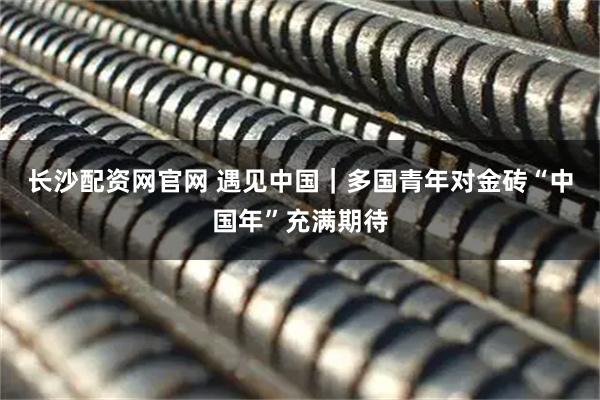 长沙配资网官网 遇见中国｜多国青年对金砖“中国年”充满期待