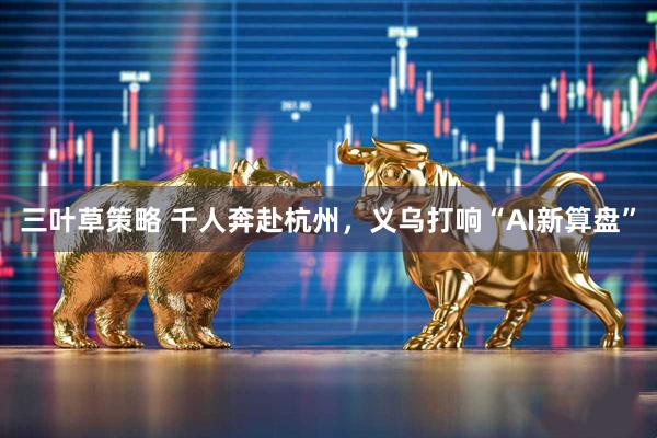 三叶草策略 千人奔赴杭州，义乌打响“AI新算盘”