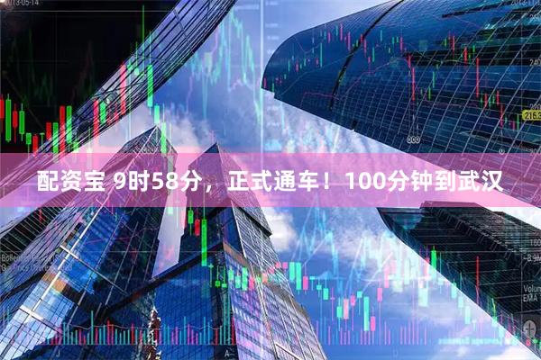 配资宝 9时58分，正式通车！100分钟到武汉