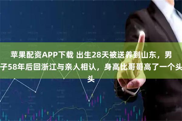苹果配资APP下载 出生28天被送养到山东,男子58年后回浙江与亲人相认,身高比哥哥高了一个头
